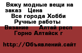 Вяжу модные вещи на заказ › Цена ­ 3000-10000 - Все города Хобби. Ручные работы » Вязание   . Алтай респ.,Горно-Алтайск г.